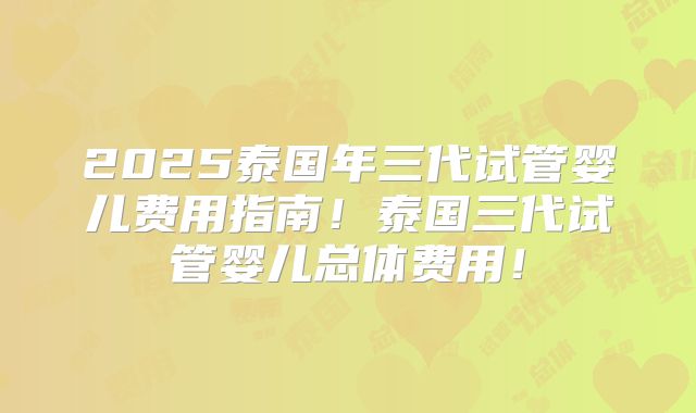 2025泰国年三代试管婴儿费用指南！泰国三代试管婴儿总体费用！