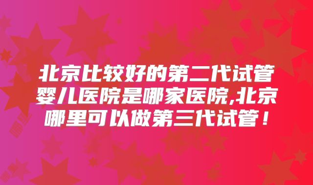 北京比较好的第二代试管婴儿医院是哪家医院,北京哪里可以做第三代试管！