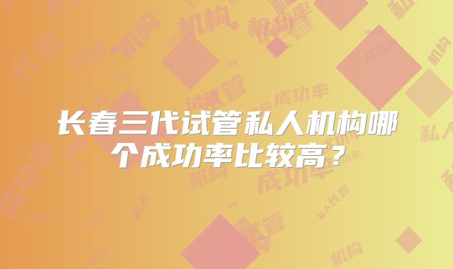 长春三代试管私人机构哪个成功率比较高?