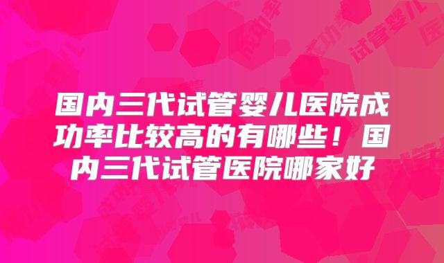 国内三代试管婴儿医院成功率比较高的有哪些!国内三代试管医院哪家好