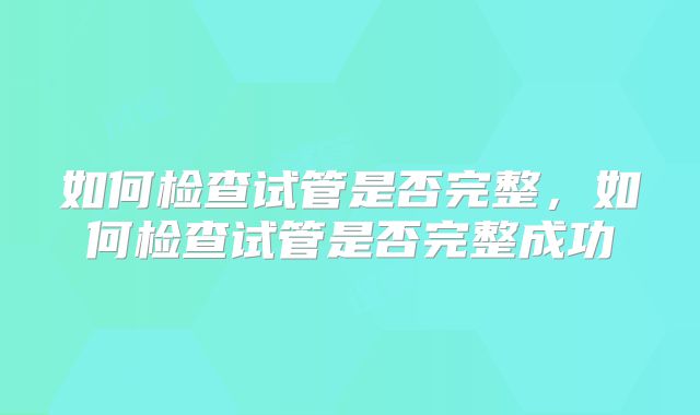 如何检查试管是否完整，如何检查试管是否完整成功