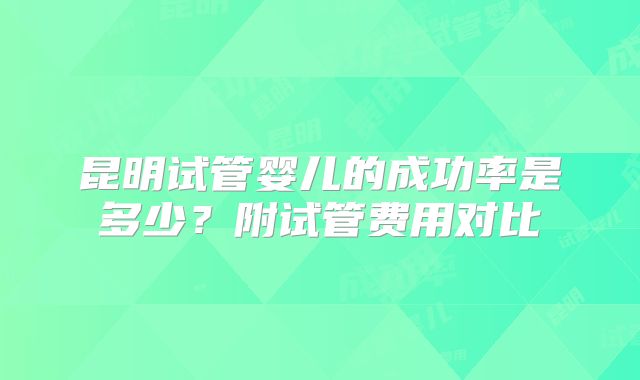 昆明试管婴儿的成功率是多少?附试管费用对比