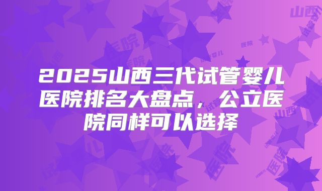 2025山西三代试管婴儿医院排名大盘点,公立医院同样可以选择