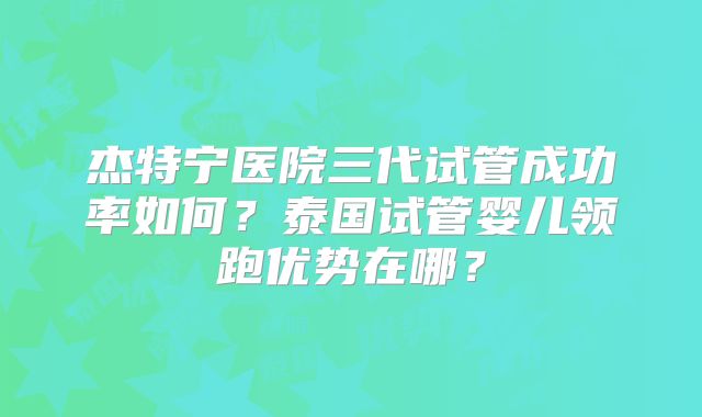 杰特宁医院三代试管成功率如何?泰国试管婴儿领跑优势在哪?