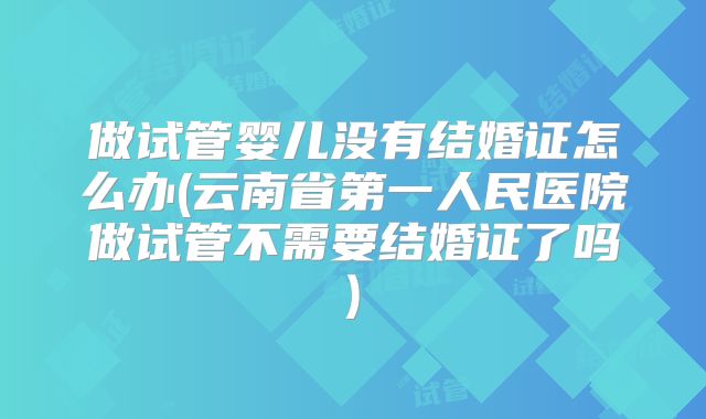 做试管婴儿没有结婚证怎么办(云南省第一人民医院做试管不需要结婚证了吗)