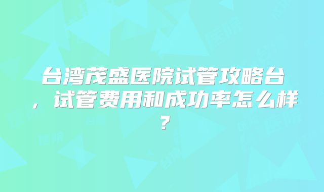 台湾茂盛医院试管攻略台,试管费用和成功率怎么样?
