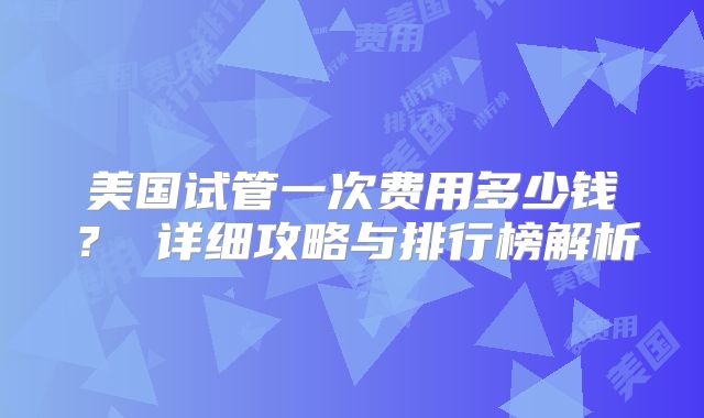 美国试管一次费用多少钱？ 详细攻略与排行榜解析