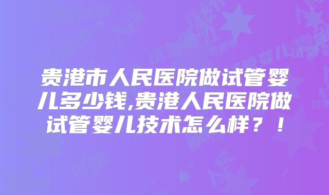 贵港市人民医院做试管婴儿多少钱,贵港人民医院做试管婴儿技术怎么样？！