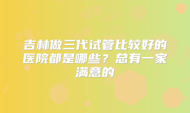 吉林做三代试管比较好的医院都是哪些？总有一家满意的