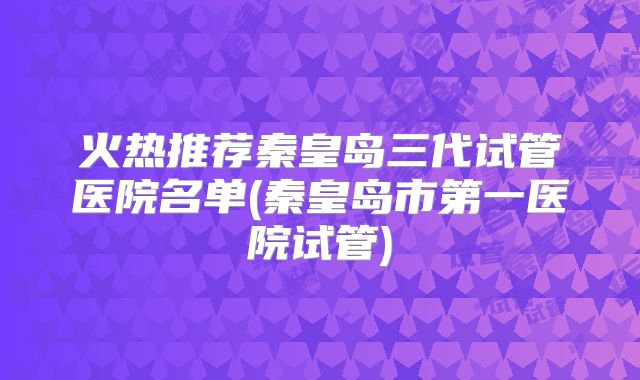 火热推荐秦皇岛三代试管医院名单(秦皇岛市第一医院试管)