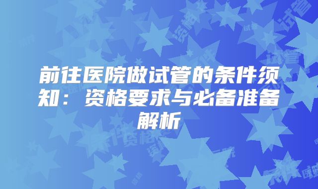 前往医院做试管的条件须知:资格要求与必备准备解析