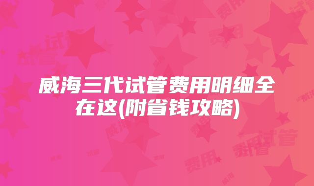 威海三代试管费用明细全在这(附省钱攻略)