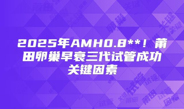 2025年AMH0.8**!莆田卵巢早衰三代试管成功关键因素