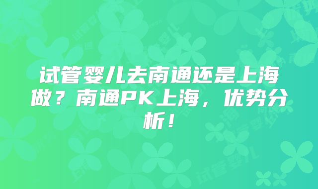 试管婴儿去南通还是上海做?南通PK上海,优势分析!