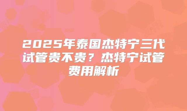 2025年泰国杰特宁三代试管贵不贵?杰特宁试管费用解析