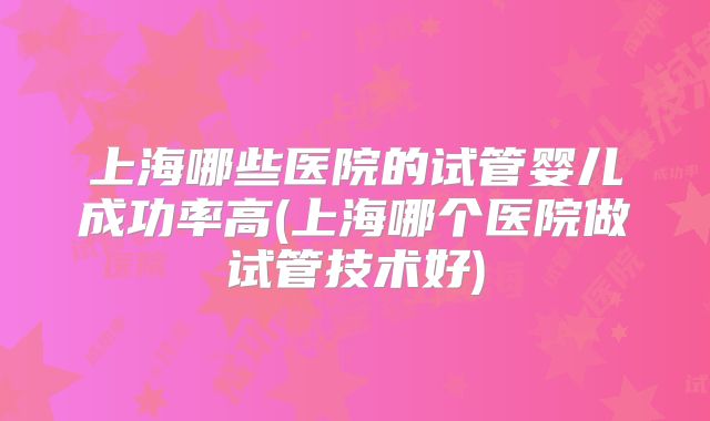 上海哪些医院的试管婴儿成功率高(上海哪个医院做试管技术好)