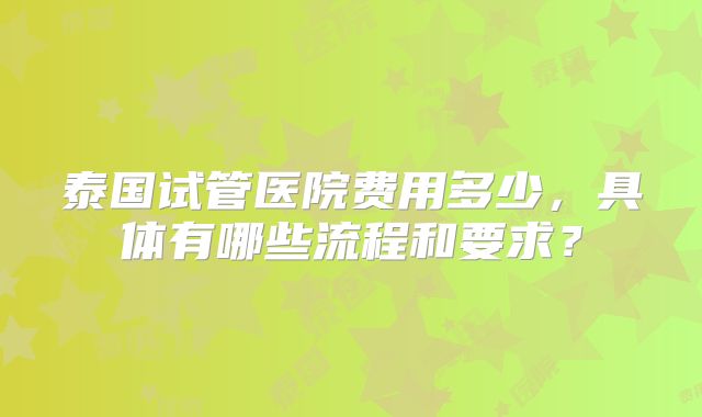 泰国试管医院费用多少,具体有哪些流程和要求?