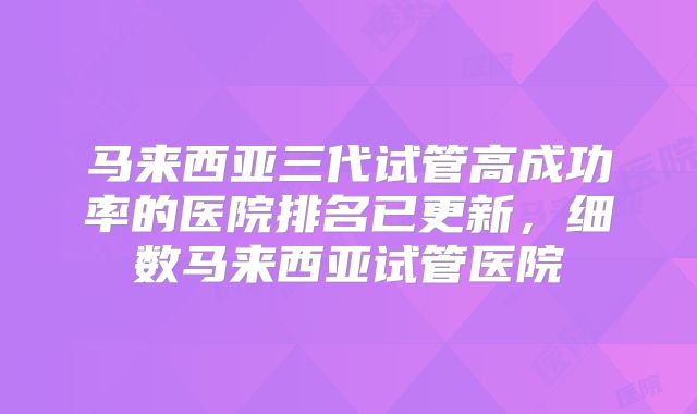 马来西亚三代试管高成功率的医院排名已更新，细数马来西亚试管医院