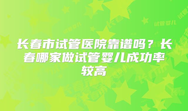 长春市试管医院靠谱吗？长春哪家做试管婴儿成功率较高