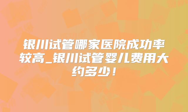 银川试管哪家医院成功率较高_银川试管婴儿费用大约多少！