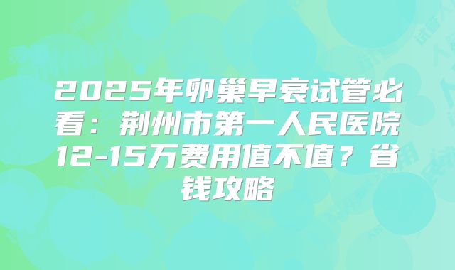 2025年卵巢早衰试管必看:荆州市第一人民医院12-15万费用值不值?省钱攻略