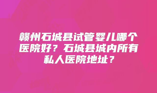 赣州石城县试管婴儿哪个医院好?石城县城内所有私人医院地址?