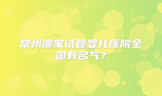 常州哪家试管婴儿医院全国有名气?