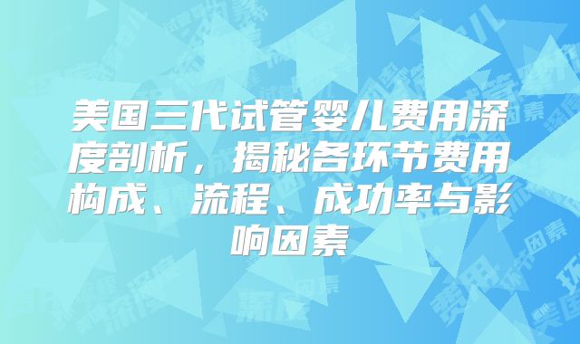 美国三代试管婴儿费用深度剖析,揭秘各环节费用构成、流程、成功率与影响因素