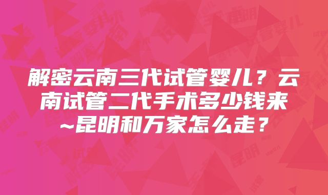 解密云南三代试管婴儿?云南试管二代手术多少钱来~昆明和万家怎么走?