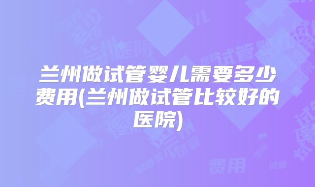 兰州做试管婴儿需要多少费用(兰州做试管比较好的医院)