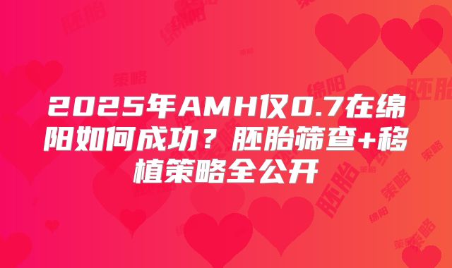 2025年AMH仅0.7在绵阳如何成功？胚胎筛查+移植策略全公开