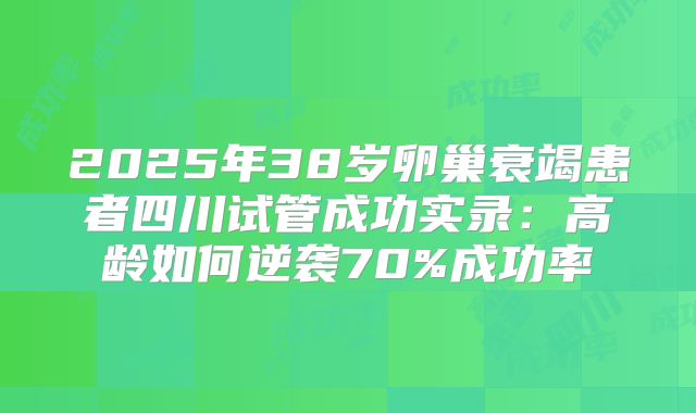 2025年38岁卵巢衰竭患者四川试管成功实录：高龄如何逆袭70%成功率