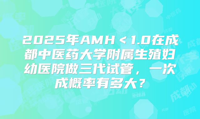 2025年AMH<1.0在成都中医药大学附属生殖妇幼医院做三代试管,一次成概率有多大?