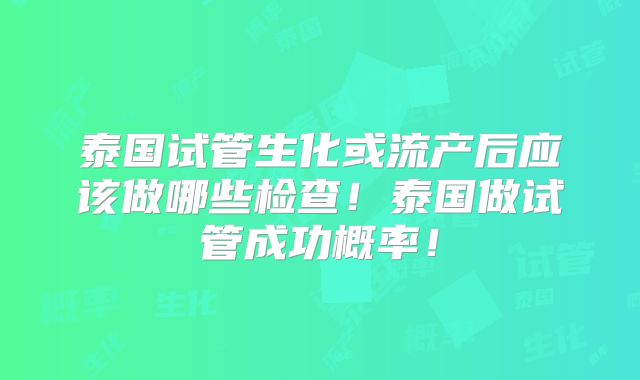 泰国试管生化或流产后应该做哪些检查！泰国做试管成功概率！
