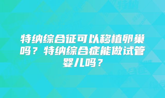 特纳综合征可以移植卵巢吗?特纳综合症能做试管婴儿吗?