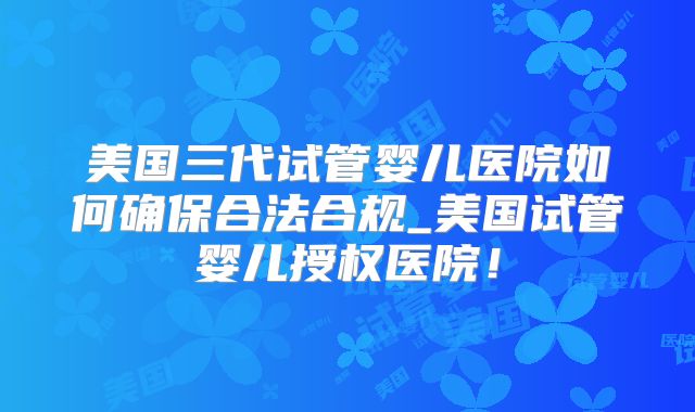 美国三代试管婴儿医院如何确保合法合规_美国试管婴儿授权医院！