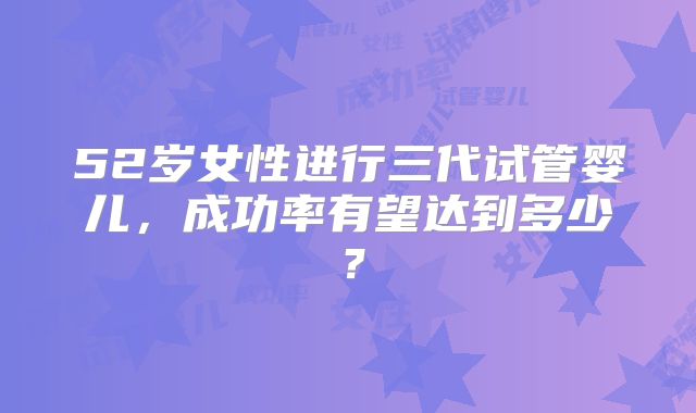 52岁女性进行三代试管婴儿,成功率有望达到多少?