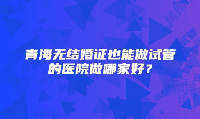 青海无结婚证也能做试管的医院做哪家好?