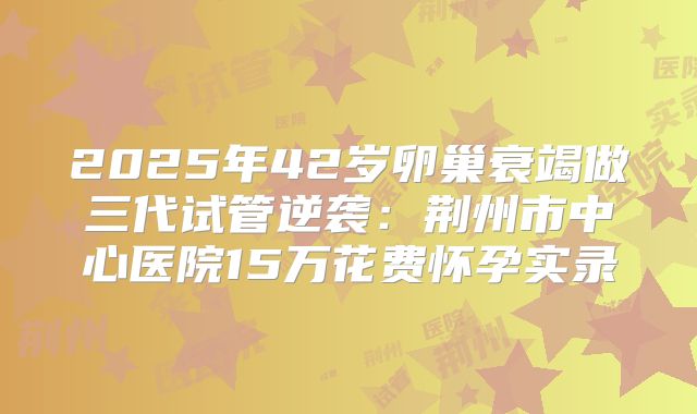 2025年42岁卵巢衰竭做三代试管逆袭：荆州市中心医院15万花费怀孕实录