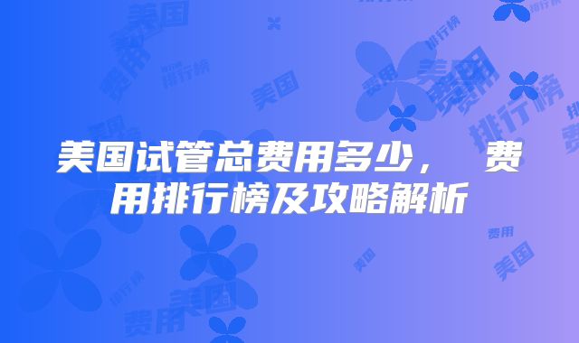美国试管总费用多少, 费用排行榜及攻略解析