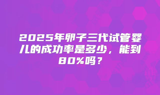 2025年卵子三代试管婴儿的成功率是多少,能到80%吗?