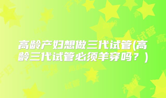 高龄产妇想做三代试管(高龄三代试管必须羊穿吗?)