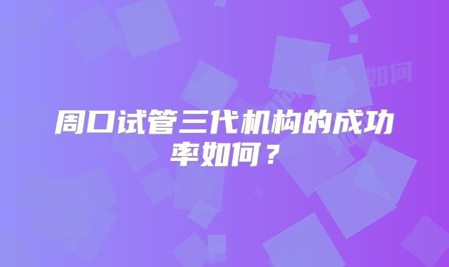 周口试管三代机构的成功率如何？