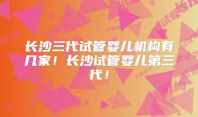 长沙三代试管婴儿机构有几家!长沙试管婴儿第三代!