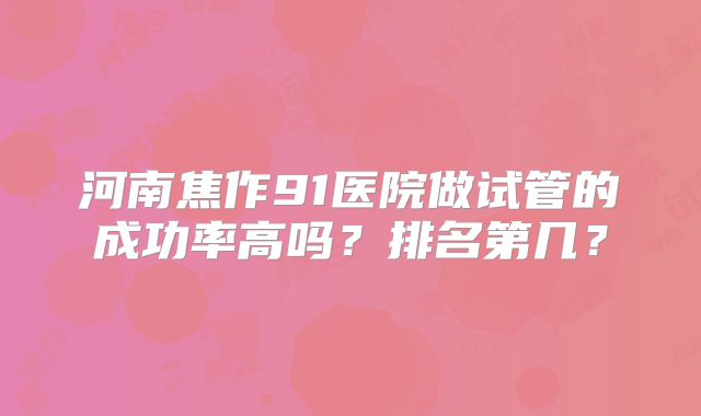 河南焦作91医院做试管的成功率高吗？排名第几？