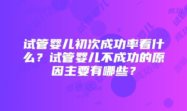 试管婴儿初次成功率看什么？试管婴儿不成功的原因主要有哪些？