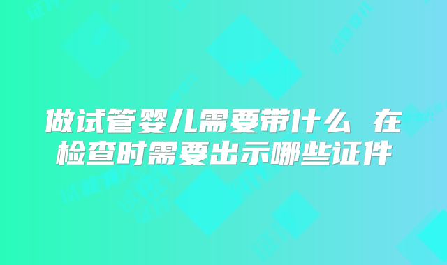 做试管婴儿需要带什么 在检查时需要出示哪些证件