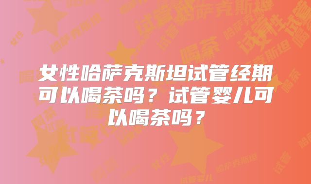 女性哈萨克斯坦试管经期可以喝茶吗？试管婴儿可以喝茶吗？
