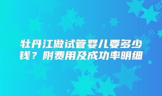 牡丹江做试管婴儿要多少钱？附费用及成功率明细