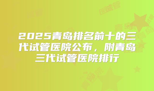2025青岛排名前十的三代试管医院公布,附青岛三代试管医院排行